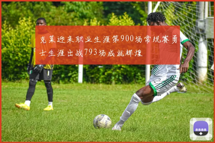 克莱迎来职业生涯第900场常规赛勇士生涯出战793场成就辉煌