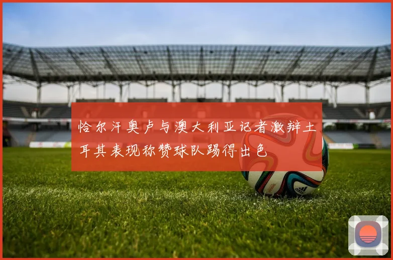 恰尔汗奥卢与澳大利亚记者激辩土耳其表现称赞球队踢得出色