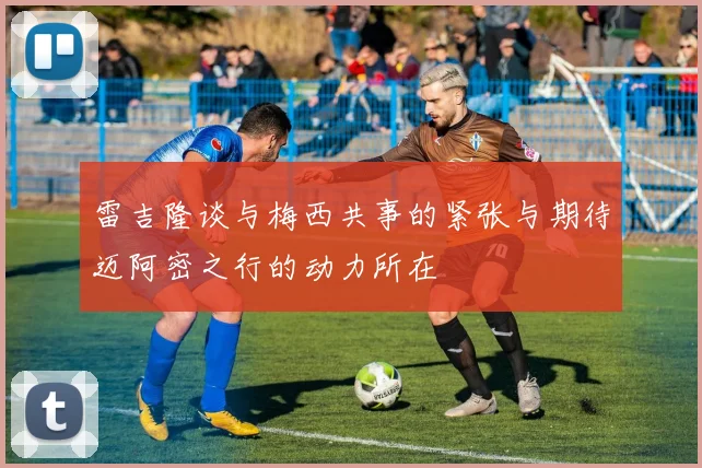 雷吉隆谈与梅西共事的紧张与期待迈阿密之行的动力所在