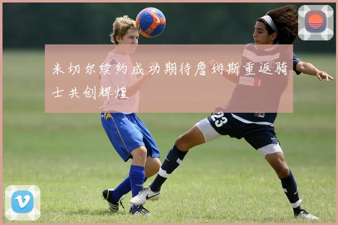 米切尔续约成功期待詹姆斯重返骑士共创辉煌
