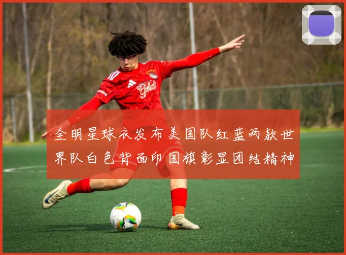 全明星球衣发布美国队红蓝两款世界队白色背面印国旗彰显团结精神