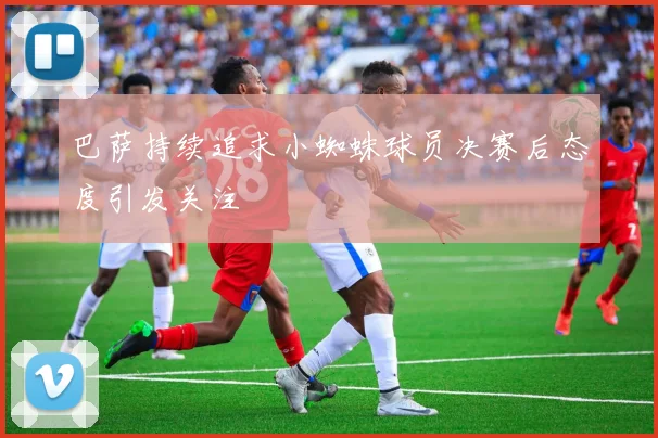 巴萨持续追求小蜘蛛球员决赛后态度引发关注