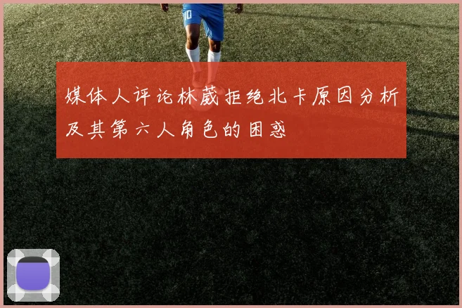 媒体人评论林葳拒绝北卡原因分析及其第六人角色的困惑