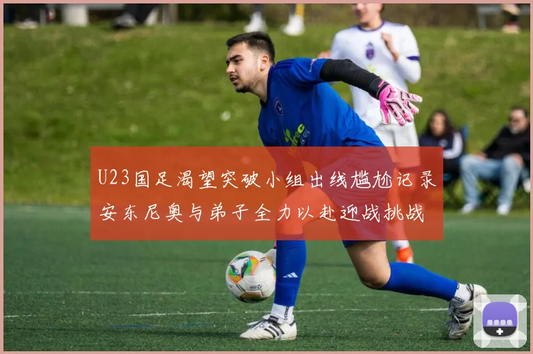 U23国足渴望突破小组出线尴尬记录安东尼奥与弟子全力以赴迎战挑战