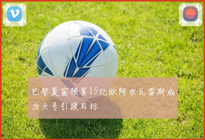 巴黎夏窗预算15亿欧阿尔瓦雷斯成为头号引援目标