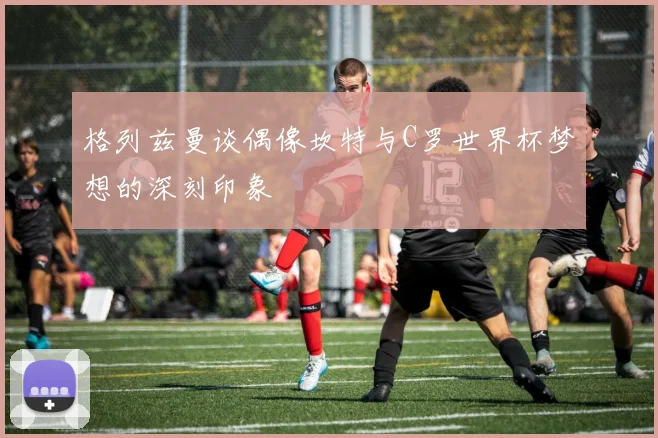 格列兹曼谈偶像坎特与C罗世界杯梦想的深刻印象