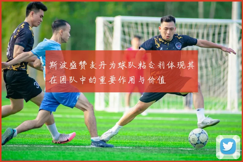 斯波盛赞麦丹为球队粘合剂体现其在团队中的重要作用与价值