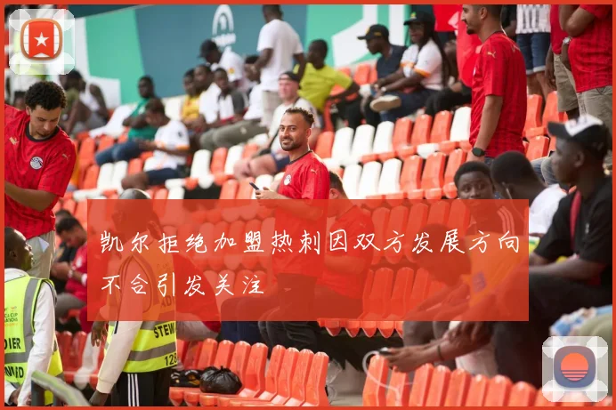 凯尔拒绝加盟热刺因双方发展方向不合引发关注