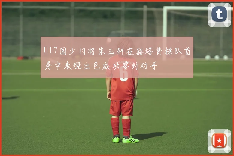 U17国少门将朱玉轩在赫塔费梯队首秀中表现出色成功零封对手