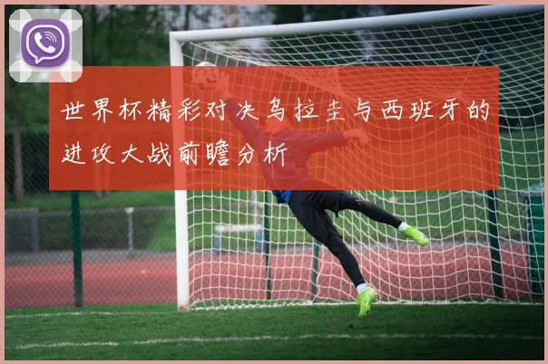 世界杯精彩对决乌拉圭与西班牙的进攻大战前瞻分析
