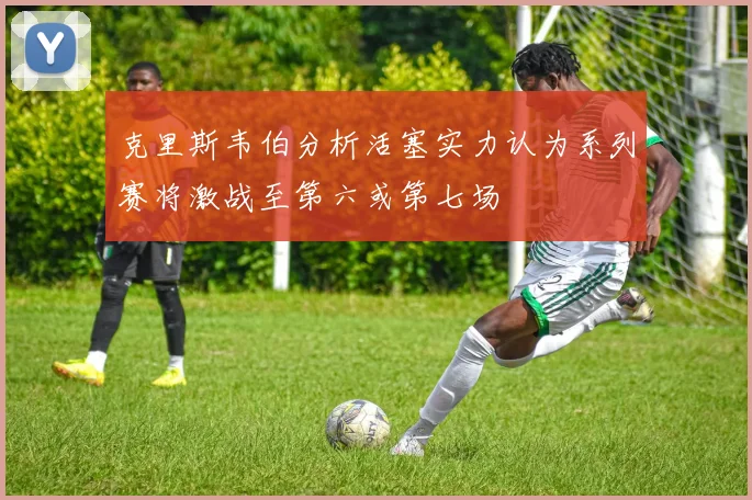 克里斯韦伯分析活塞实力认为系列赛将激战至第六或第七场
