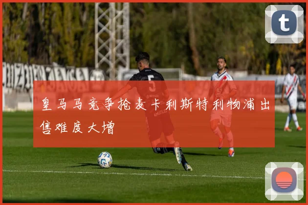 皇马马竞争抢麦卡利斯特利物浦出售难度大增