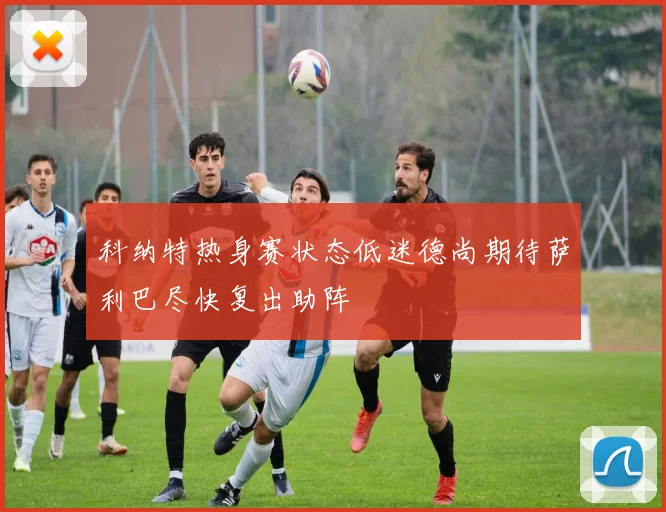 科纳特热身赛状态低迷德尚期待萨利巴尽快复出助阵
