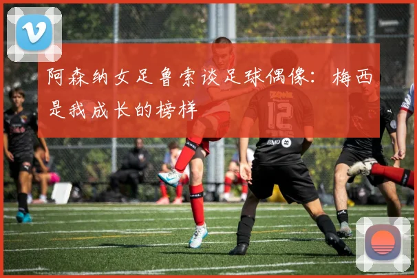 阿森纳女足鲁索谈足球偶像：梅西是我成长的榜样