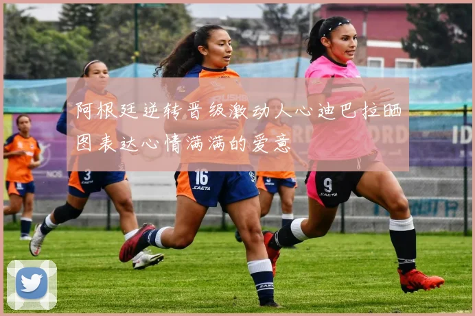 阿根廷逆转晋级激动人心迪巴拉晒图表达心情满满的爱意