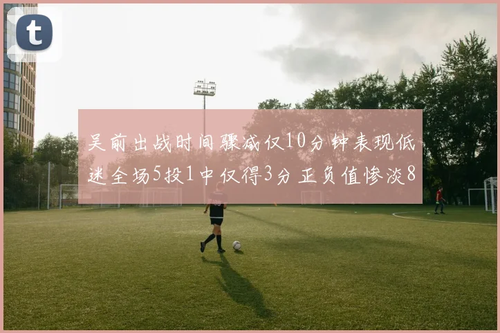 吴前出战时间骤减仅10分钟表现低迷全场5投1中仅得3分正负值惨淡8